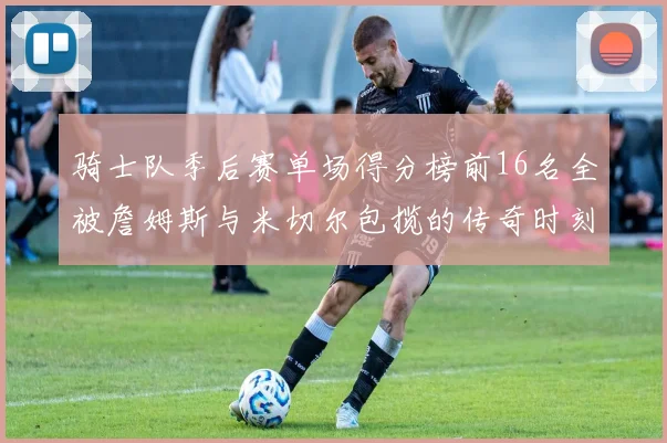 骑士队季后赛单场得分榜前16名全被詹姆斯与米切尔包揽的传奇时刻