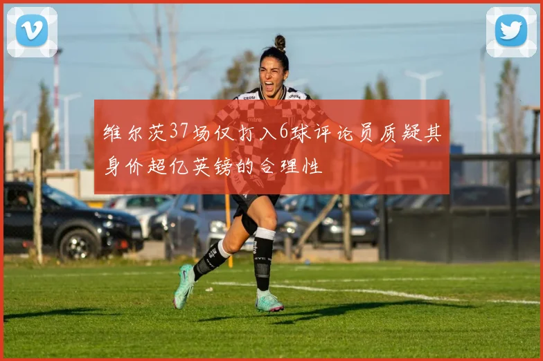维尔茨37场仅打入6球评论员质疑其身价超亿英镑的合理性