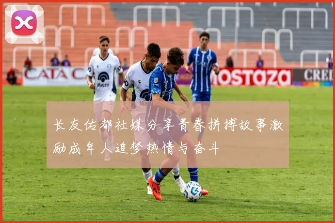长友佑都社媒分享青春拼搏故事激励成年人追梦热情与奋斗