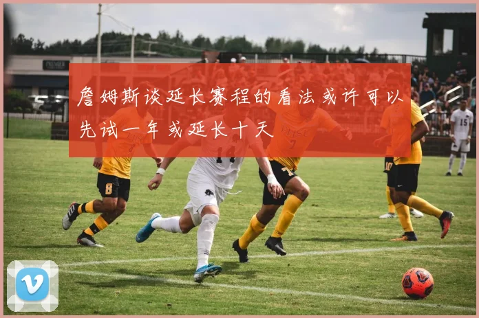 詹姆斯谈延长赛程的看法或许可以先试一年或延长十天