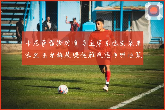 卡尼萨雷斯对皇马主席竞选发表看法里克尔梅展现优雅风范与理性策略