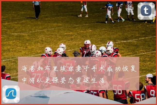海港加布里埃尔妻子手术成功恢复中将以更强姿态重返生活