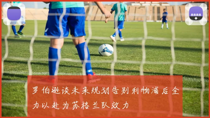 罗伯逊谈未来规划告别利物浦后全力以赴为苏格兰队效力