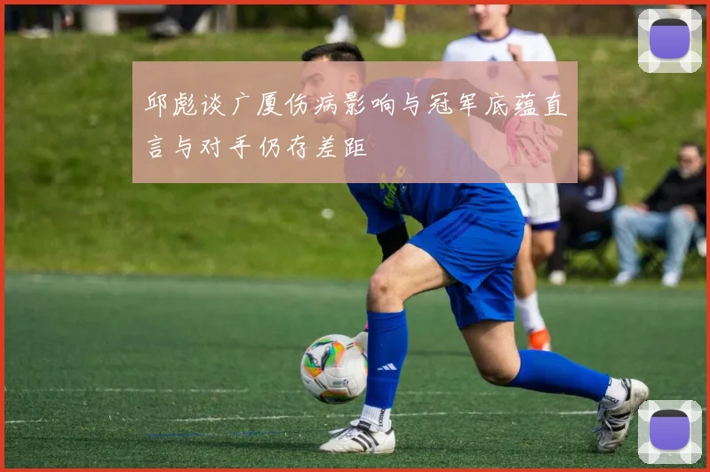 邱彪谈广厦伤病影响与冠军底蕴直言与对手仍存差距