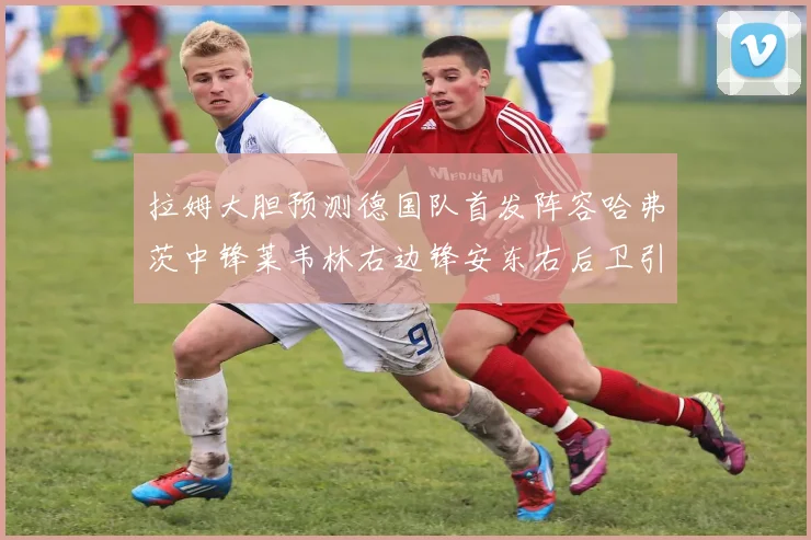拉姆大胆预测德国队首发阵容哈弗茨中锋莱韦林右边锋安东右后卫引发热议