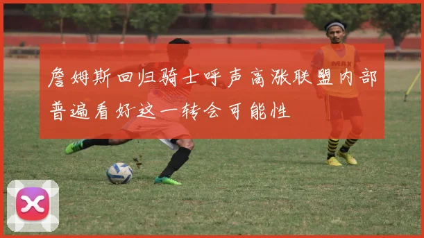 詹姆斯回归骑士呼声高涨联盟内部普遍看好这一转会可能性
