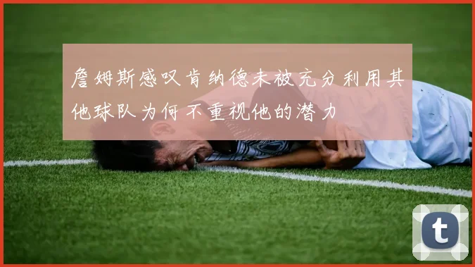 詹姆斯感叹肯纳德未被充分利用其他球队为何不重视他的潜力