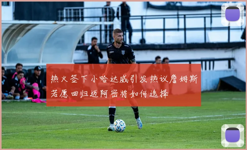 热火签下小哈达威引发热议詹姆斯若愿回归迈阿密将如何选择