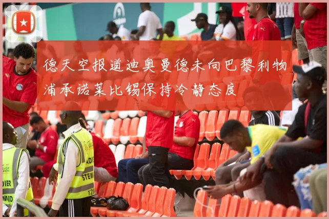 德天空报道迪奥曼德未向巴黎利物浦承诺莱比锡保持冷静态度