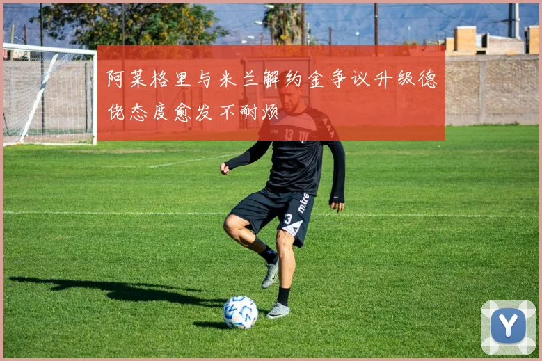 阿莱格里与米兰解约金争议升级德佬态度愈发不耐烦