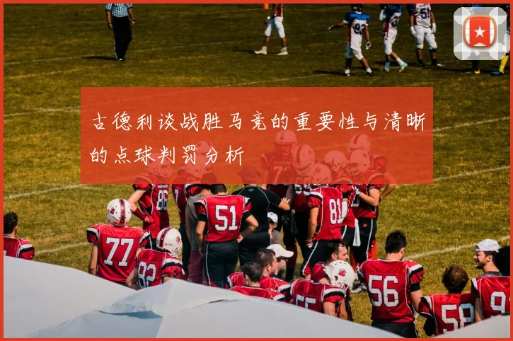 古德利谈战胜马竞的重要性与清晰的点球判罚分析