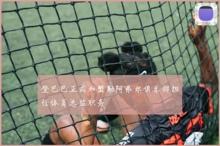 登巴巴正式加盟勒阿弗尔俱乐部担任体育总监职务