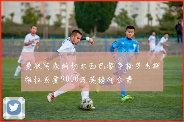 曼联阿森纳切尔西巴黎争抢罗杰斯维拉或要9000万英镑转会费