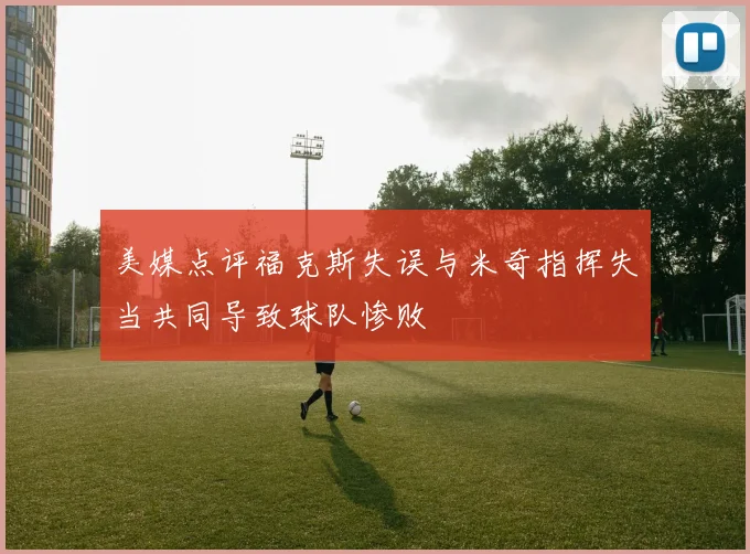 美媒点评福克斯失误与米奇指挥失当共同导致球队惨败