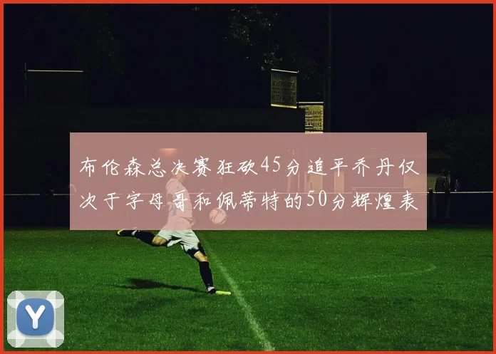 布伦森总决赛狂砍45分追平乔丹仅次于字母哥和佩蒂特的50分辉煌表现