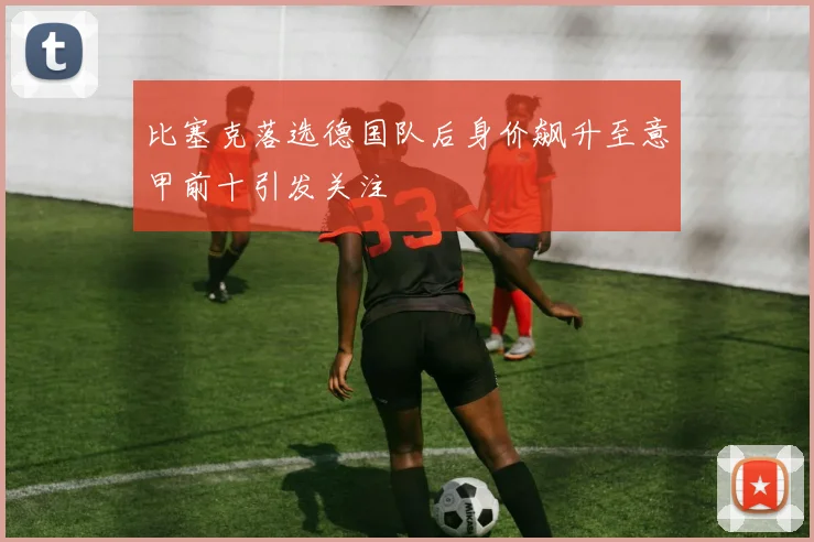 比塞克落选德国队后身价飙升至意甲前十引发关注