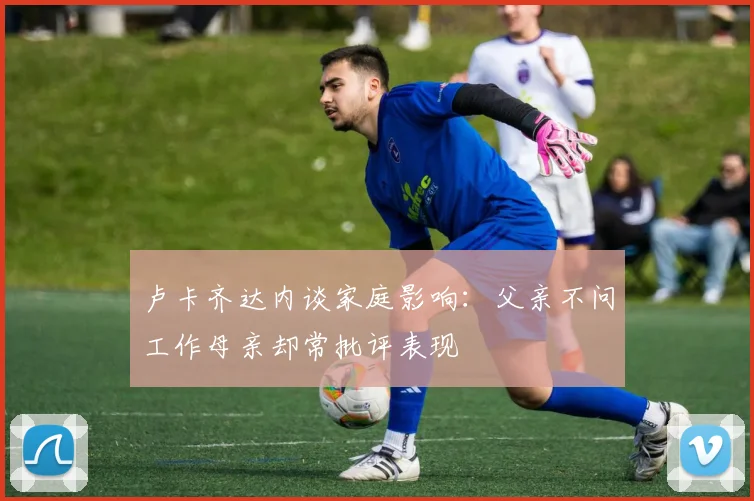 卢卡齐达内谈家庭影响：父亲不问工作母亲却常批评表现