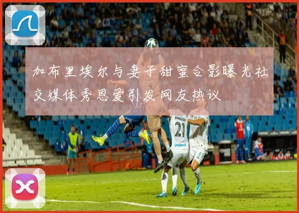 加布里埃尔与妻子甜蜜合影曝光社交媒体秀恩爱引发网友热议