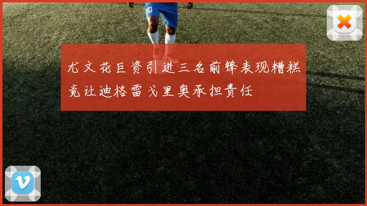 尤文花巨资引进三名前锋表现糟糕竟让迪格雷戈里奥承担责任