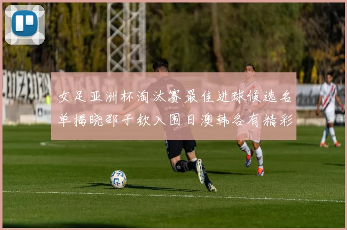 女足亚洲杯淘汰赛最佳进球候选名单揭晓邵子钦入围日澳韩各有精彩表现