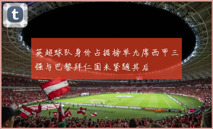 英超球队身价占据榜单九席西甲三强与巴黎拜仁国米紧随其后