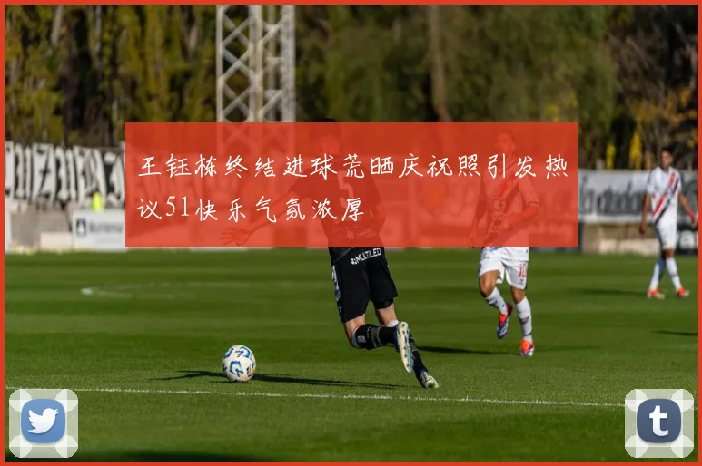 王钰栋终结进球荒晒庆祝照引发热议51快乐气氛浓厚