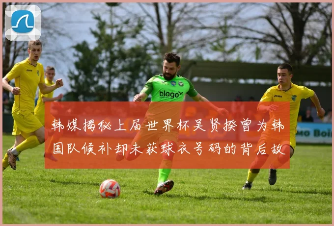 韩媒揭秘上届世界杯吴贤揆曾为韩国队候补却未获球衣号码的背后故事