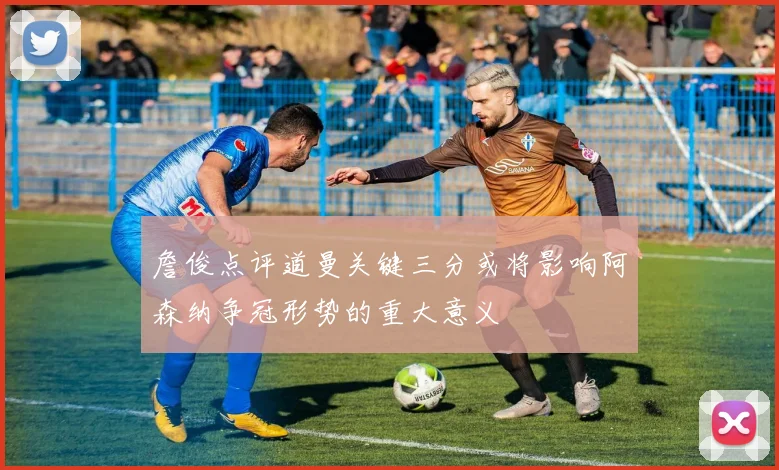 詹俊点评道曼关键三分或将影响阿森纳争冠形势的重大意义