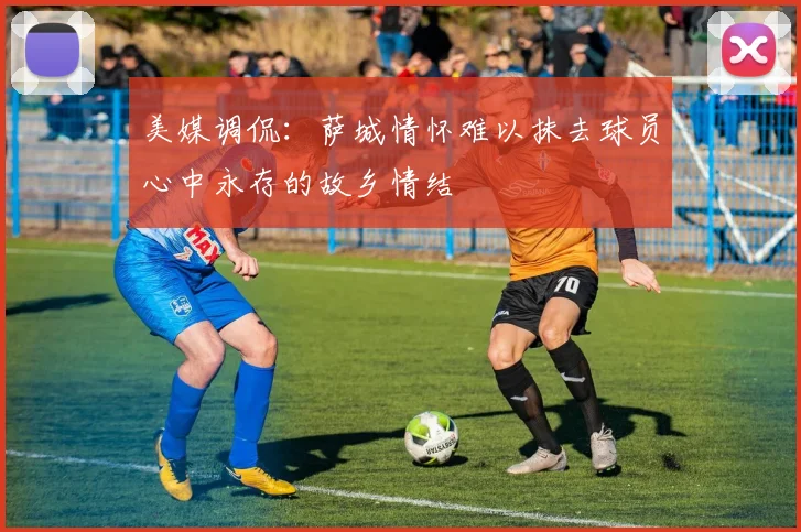 美媒调侃：萨城情怀难以抹去球员心中永存的故乡情结