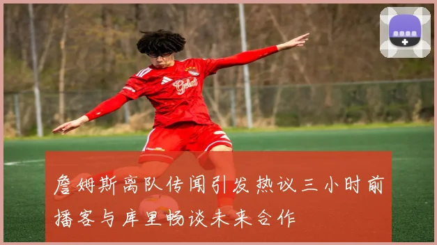 詹姆斯离队传闻引发热议三小时前播客与库里畅谈未来合作