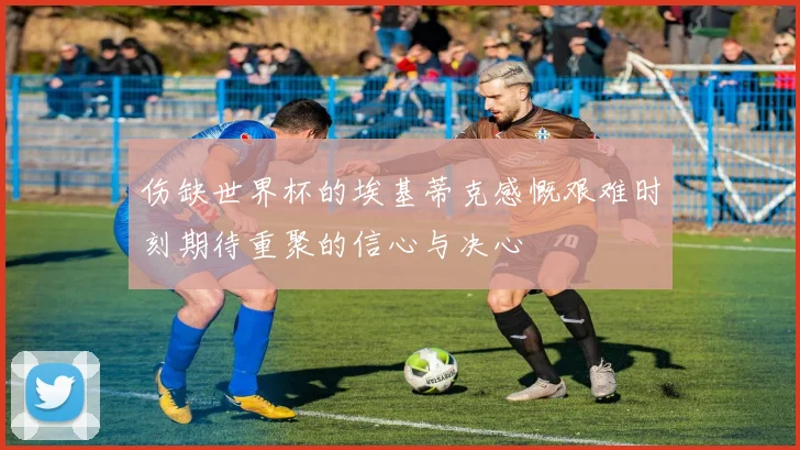 伤缺世界杯的埃基蒂克感慨艰难时刻期待重聚的信心与决心