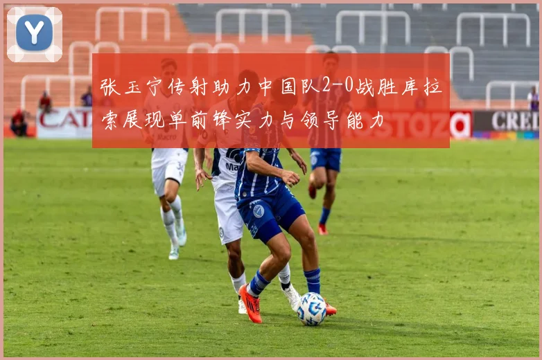 张玉宁传射助力中国队2-0战胜库拉索展现单前锋实力与领导能力