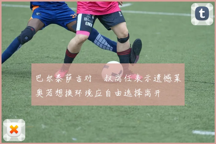 巴尔泰萨吉对囧叔离任表示遗憾莱奥若想换环境应自由选择离开