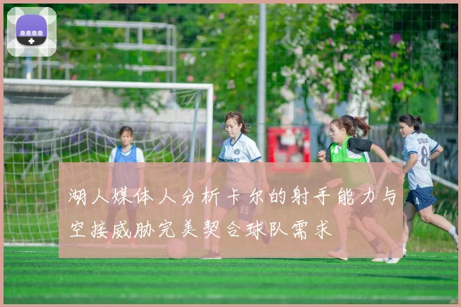 湖人媒体人分析卡尔的射手能力与空接威胁完美契合球队需求