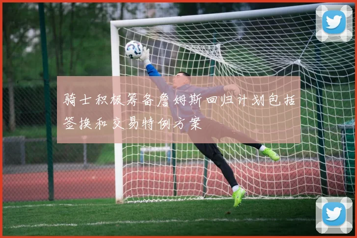 骑士积极筹备詹姆斯回归计划包括签换和交易特例方案
