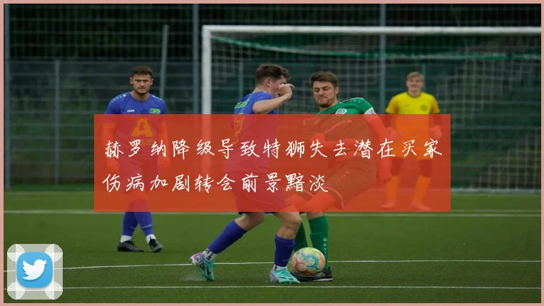 赫罗纳降级导致特狮失去潜在买家伤病加剧转会前景黯淡