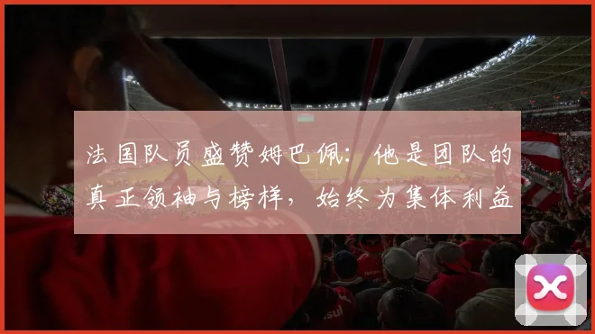 法国队员盛赞姆巴佩：他是团队的真正领袖与榜样，始终为集体利益考虑