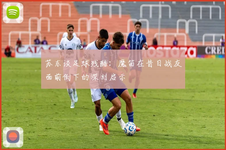 苏东谈足球残酷：魔笛在昔日战友面前倒下的深刻启示